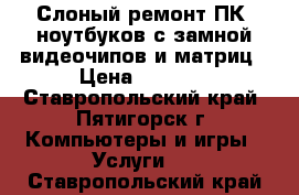 Слоный ремонт ПК, ноутбуков с замной видеочипов и матриц › Цена ­ 1 500 - Ставропольский край, Пятигорск г. Компьютеры и игры » Услуги   . Ставропольский край